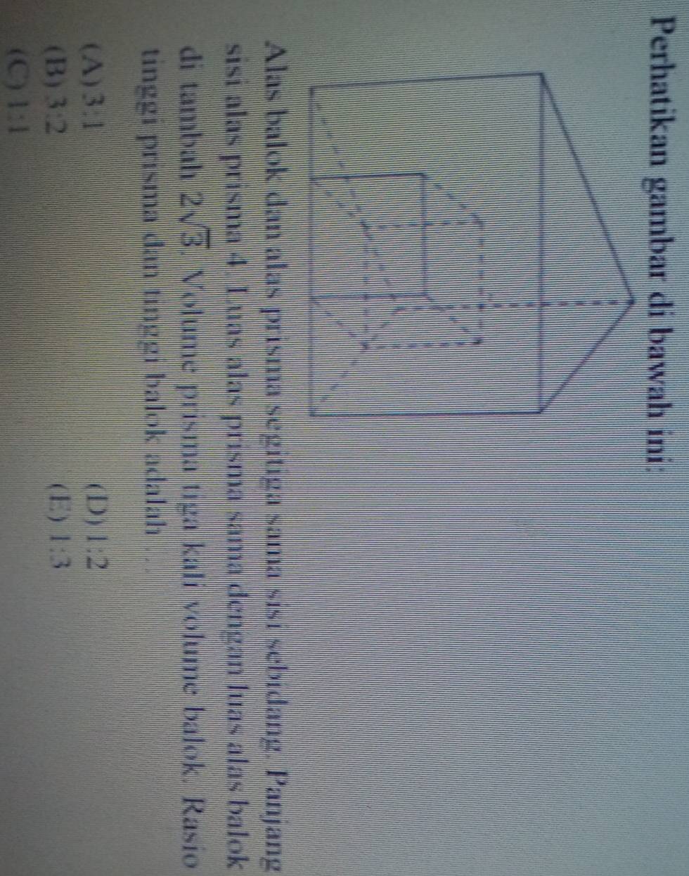 Perhatikan gambar di bawah ini:
Alas balok dan alas prisma segitiga sama sisí sebidang. Panjang
sisi alas prisma 4. Luas alas prisma sama dengan luas alas balok
di tambah 2sqrt(3). Volume prisma tiga kali volume balok. Rasío
tinggi prisma dan tinggi balok adalah . .
(A) 3:1 (D) 1:2
(B) 3:2 (E) 1:3
(C) 1:1