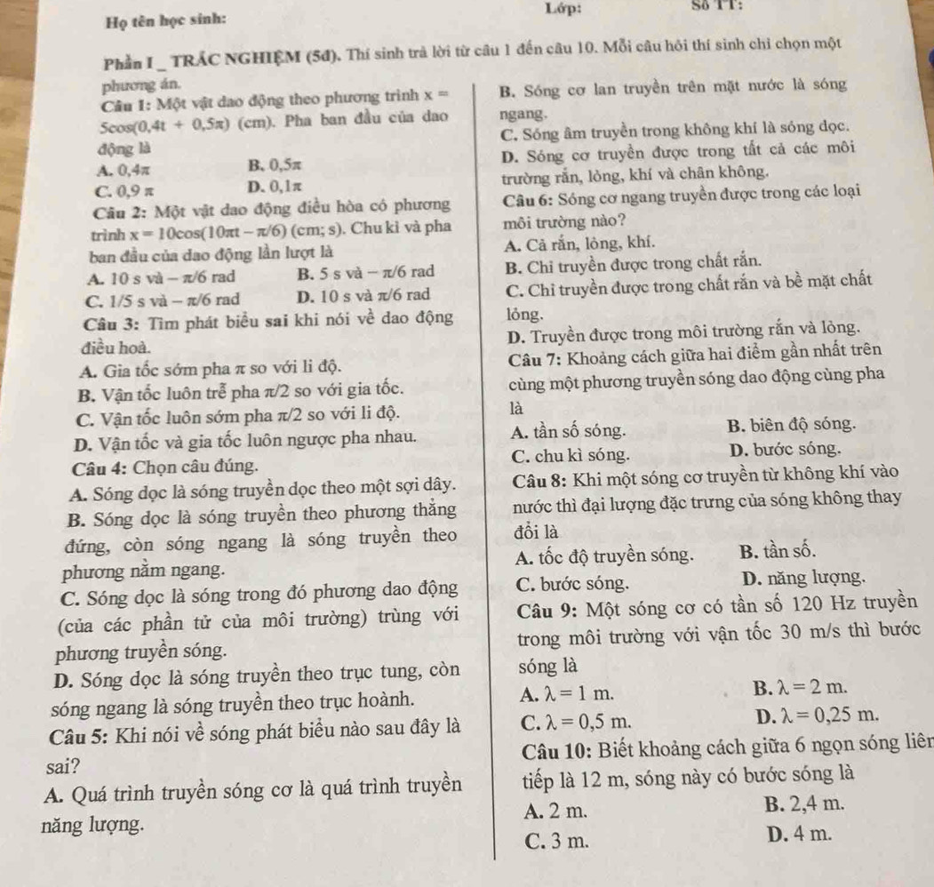 Lớp: Sδ TT：
Họ tên học sinh:
Phần I _ TRÁC NGHIỆM (5đ). Thí sinh trả lời từ câu 1 đến câu 10. Mỗi câu hỏi thí sinh chỉ chọn một
phương án.
Câu 1: Một vật dao động theo phương trình x= B. Sóng cơ lan truyền trên mặt nước là sóng
5cos(0, 4t+0.5π ) (cm). Pha ban đầu của dao ngang.
động là C. Sóng âm truyền trong không khí là sóng đọc.
A. 0,4π B, 0,5π D. Sóng cơ truyền được trong tất cả các môi
C. 0,9 π D. 0,1π trường rắn, lỏng, khí và chân không.
Câu 2: Một vật dao động điều hòa có phương  Câu 6: Sóng cơ ngang truyền được trong các loại
trình x=10cos (10π t-π /6) (cm; s). Chu kì và pha môi trường nào?
ban đầu của dao động lần lượt là A. Cả rắn, lỏng, khí.
A. 10 s và - π/6 rad B. 5 s và − π/6 rad B. Chỉ truyền được trong chất rắn.
C. 1/5 s và - π/6 rad D. 10 s và π/6 rad C. Chỉ truyền được trong chất rắn và bề mặt chất
Câu 3: Tìm phát biểu sai khi nói về dao động lỏng.
điều hoà. D. Truyền được trong môi trường rắn và lỏng.
A. Gia tốc sớm pha π so với li độ.  Câu 7: Khoảng cách giữa hai điểm gần nhất trên
B. Vận tốc luôn trễ pha π/2 so với gia tốc.  cùng một phương truyền sóng dao động cùng pha
C. Vận tốc luôn sớm pha π/2 so với li độ.
là
D. Vận tốc và gia tốc luôn ngược pha nhau.
A. tần số sóng. B. biên độ sóng.
Câu 4: Chọn câu đúng. C. chu kì sóng. D. bước sóng.
A. Sóng dọc là sóng truyền dọc theo một sợi dây.  Câu 8: Khi một sóng cơ truyền từ không khí vào
B. Sóng dọc là sóng truyền theo phương thắng nước thì đại lượng đặc trưng của sóng không thay
đứng, còn sóng ngang là sóng truyền theo đổi là
A. tốc độ truyền sóng. B. tần số.
phương nằm ngang.
C. Sóng dọc là sóng trong đó phương dao động C. bước sóng. D. năng lượng.
(của các phần tử của môi trường) trùng với  Câu 9: Một sóng cơ có tần số 120 Hz truyền
phương truyền sóng. trong môi trường với vận tốc 30 m/s thì bước
D. Sóng đọc là sóng truyền theo trục tung, còn sóng là
sóng ngang là sóng truyền theo trục hoành. A. lambda =1m. B. lambda =2m.
D.
Câu 5: Khi nói về sóng phát biểu nào sau đây là C. lambda =0,5m. lambda =0,25m.
sai?  Câu 10: Biết khoảng cách giữa 6 ngọn sóng liên
A. Quá trình truyền sóng cơ là quá trình truyền tiếp là 12 m, sóng này có bước sóng là
A. 2 m. B. 2,4 m.
năng lượng.
C. 3 m. D. 4 m.