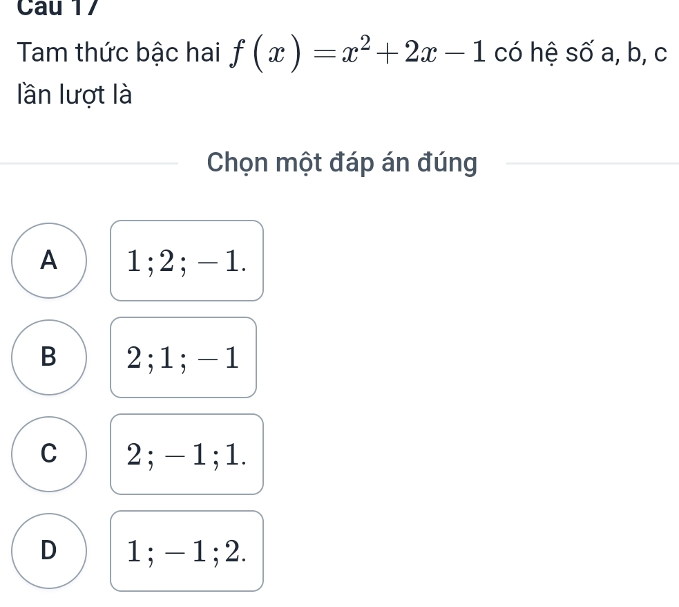 Cau 17
Tam thức bậc hai f(x)=x^2+2x-1 có hệ số a, b, c
lần lượt là
Chọn một đáp án đúng
A 1; 2; - 1.
B 2; 1; -1
C 2; - 1; 1.
D 1; - 1; 2.