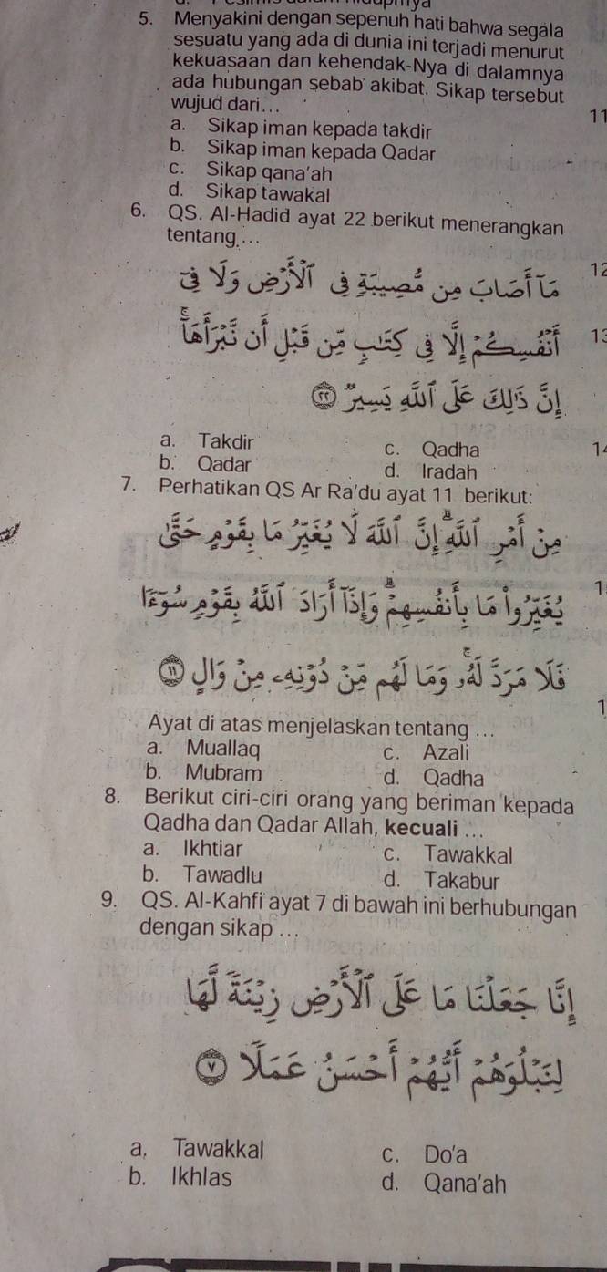 Menyakini dengan sepenuh hati bahwa segala
sesuatu yang ada di dunia ini terjadi menurut
kekuasaan dan kehendak-Nya di dalamnya
ada hubungan sebab akibat. Sikap tersebut
wujud dari...
11
a. Sikap iman kepada takdir
b. Sikap iman kepada Qadar
c. Sikap qana‘ah
d. Sikap tawakal
6. QS. Al-Hadid ayat 22 berikut menerangkan
tentang .
é Ý de NT treó de Guafi 12
ह 13
O ju dí je cus é!
a. Takdir c. Qadha 1
b. Qadar d. Iradah
7. Perhatikan QS Ar Ra'du ayat 11 berikut:
è j b j yái jiái jhj
1
Ayat di atas menjelaskan tentang ...
a. Muallaq c. Azali
b. Mubram d. Qadha
8. Berikut ciri-ciri orang yang beriman kepada
Qadha dan Qadar Allah, kecuali ...
a. Ikhtiar c. Tawakkal
b. Tawadlu d. Takabur
9. QS. Al-Kahfi ayat 7 di bawah ini berhubungan
dengan sikap ...
a, Tawakkal c. Do'a
b. Ikhlas d. Qana'ah