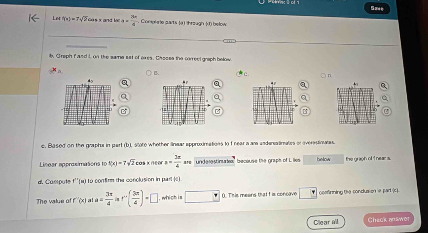 Save 
Let f(x)=7sqrt(2)cos x and let a= 3π /4 . Complete parts (a) through (d) below. 
b. Graph f and L on the same set of axes. Choose the correct graph below. 
A. 
B. 
C. 
D. 

2 
c. Based on the graphs in part (b), state whether linear approximations to f near a are underestimates or overestimates. 
Linear approximations to f(x)=7sqrt(2)cos xneara= 3π /4  are underestimates because the graph of L lies below the graph of f near a. 
d. Compute f''(a) to confirm the conclusion in part (c). 
The value of f''(x) at a= 3π /4  is f'( 3π /4 )=□ , which is □ 0. This means that f is concave ? confirming the conclusion in part (c). 
Clear all Check answer