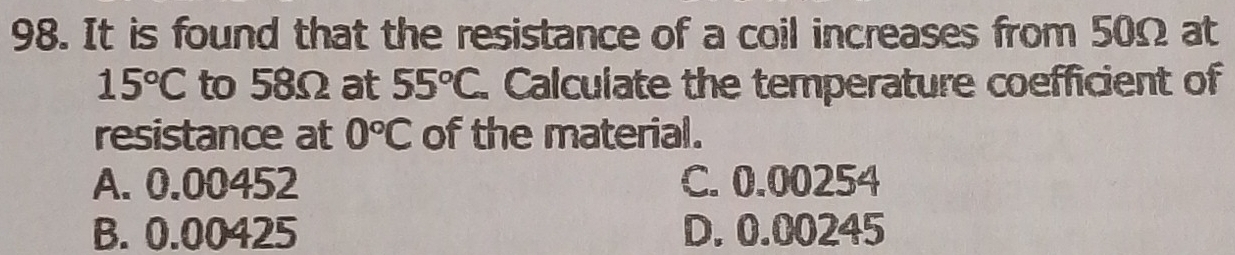 It is found that the resistance of a coil increases from 50Ω at
15°C to 58Ω at 55°C. Calculate the temperature coefficient of
resistance at 0°C of the material.
A. 0.00452 C. 0.00254
B. 0.00425 D. 0.00245