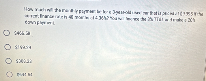 How much will the monthly payment be for a 3-year-old used car that is priced at $9,995 if the
current finance rate is 48 months at 4.36%? You will finance the 8% TT&L and make a 20%
down payment.
$466.58
$199.29
$308.23
$644.54