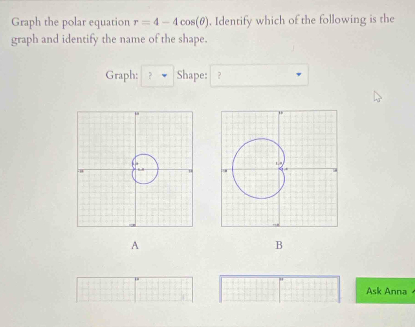 Graph the polar equation r=4-4cos (θ ). Identify which of the following is the 
graph and identify the name of the shape. 
Graph: ？ Shape: ？ 

A 
B 
Ask Anna .