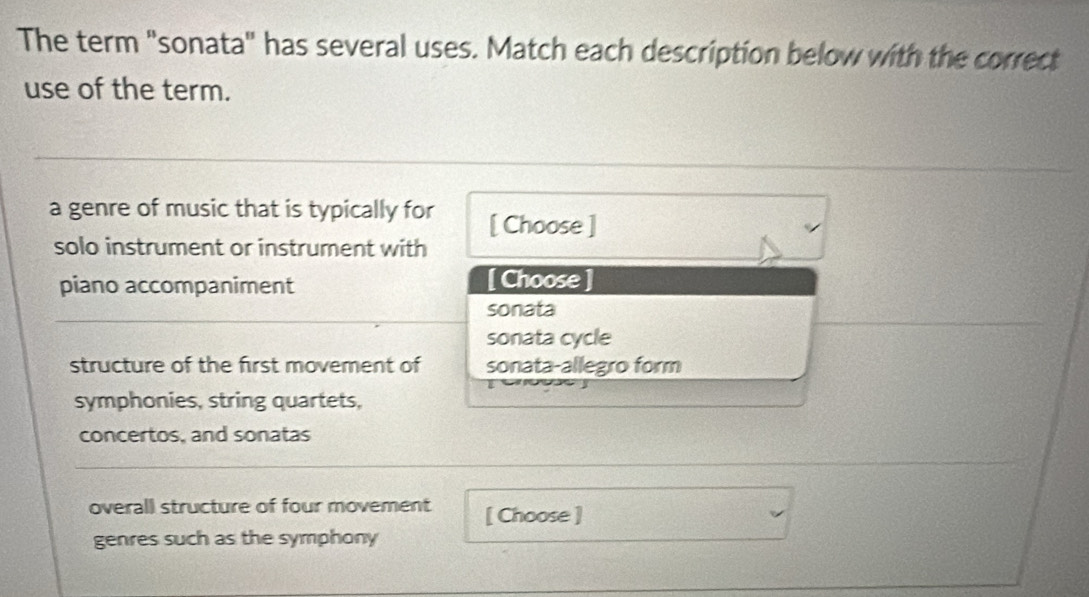 The term "sonata" has several uses. Match each description below with the correct
use of the term.
a genre of music that is typically for [ Choose ]
solo instrument or instrument with
piano accompaniment [ Choose ]
sonata
sonata cycle
structure of the first movement of sonata-allegro form
symphonies, string quartets,
concertos, and sonatas
overall structure of four movement [ Choose ]
genres such as the symphony