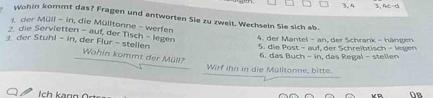 3. 4 3, 4c-d
Wohin kommt das? Fragen und antworten Sie zu zweit. Wechseln Sie sich ab. 
1. der Müll - in, die Mülltonne - werfen 
2. die Servietten - auf, der Tisch - legen 
4. der Mantel - an, der Schrank - hängen 
3. der Stuhl - in, der Flur - stellen 5. die Post - auf, der Schreibtisch - legen 
Wohin kommt der Müll? 
6. das Buch - in, das Regal - stellen 
Wirf ihn in die Mülltonne, bitte. 
ch k a n 0B