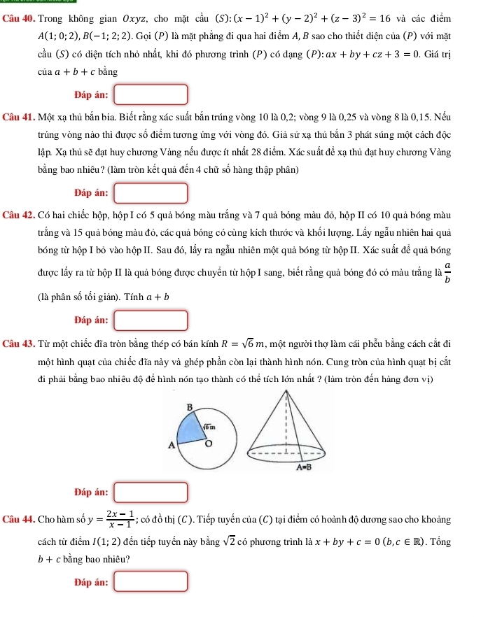 Trong không gian Oxyz, cho mặt cdot au(S):(x-1)^2+(y-2)^2+(z-3)^2=16 và các điểm
A(1;0;2),B(-1;2;2). Gọi (P) là mặt phẳng đi qua hai điểm A, B sao cho thiết diện của (P) với mặt
cầu (S) có diện tích nhỏ nhất, khi đó phương trình (P) có dạng (P): ax+by+cz+3=0. Giá trị
của a+b+c bằng
Đáp án:
Câu 41. Một xạ thủ bắn bia. Biết rằng xác suất bắn trúng vòng 10 là 0,2; vòng 9 là 0,25 và vòng 8 là 0,15. Nếu
trúng vòng nào thì được số điểm tương ứng với vòng đó. Giả sử xạ thủ bắn 3 phát súng một cách độc
lập. Xạ thủ sẽ đạt huy chương Vàng nếu được ít nhất 28 điểm. Xác suất để xạ thủ đạt huy chương Vàng
bằng bao nhiêu? (làm tròn kết quả đến 4 chữ số hàng thập phân)
Đáp án:
Câu 42. Có hai chiếc hộp, hộp I có 5 quả bóng màu trắng và 7 quả bóng màu đỏ, hộp II có 10 quả bóng màu
trắng và 15 quả bóng màu đỏ, các quả bóng có cùng kích thước và khối lượng. Lấy ngẫu nhiên hai quả
bóng từ hộp I bỏ vào hộp II. Sau đó, lấy ra ngẫu nhiên một quả bóng từ hộp II. Xác suất để quả bóng
được lấy ra từ hộp II là quả bóng được chuyển từ hộp I sang, biết rằng quả bóng đó có màu trắng là  a/b 
(là phân số tối giản). Tính a+b
Đáp án:
Câu 43. Từ một chiếc đĩa tròn bằng thép có bán kính R=sqrt(6)m , một người thợ làm cái phẫu bằng cách cắt đi
một hình quạt của chiếc đĩa này và ghép phần còn lại thành hình nón. Cung tròn của hình quạt bị cắt
đi phải bằng bao nhiêu độ để hình nón tao thành có thể tích lớn nhất ? (làm tròn đến hàng đơn vi)
Đáp án:
Câu 44. Cho hàm số y= (2x-1)/x-1 ; có đồ thị (C). Tiếp tuyển của (C) tại điểm có hoành độ dương sao cho khoảng
cách từ điểm I(1;2) đến tiếp tuyến này bằng sqrt(2) có phương trình là x+by+c=0(b,c∈ R). Tổng
b+c bằng bao nhiêu?
Đáp án: □