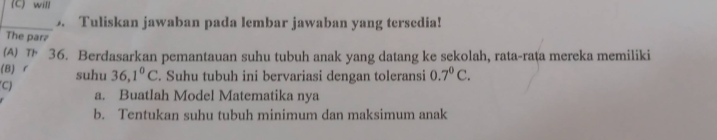 will
_5. Tuliskan jawaban pada lembar jawaban yang tersedia!
The par₹
(A) 36. Berdasarkan pemantauan suhu tubuh anak yang datang ke sekolah, rata-rata mereka memiliki
(B)r
suhu 36,1°C. Suhu tubuh ini bervariasi dengan toleransi 0.7^0C.
(C)
a. Buatlah Model Matematika nya
b. Tentukan suhu tubuh minimum dan maksimum anak