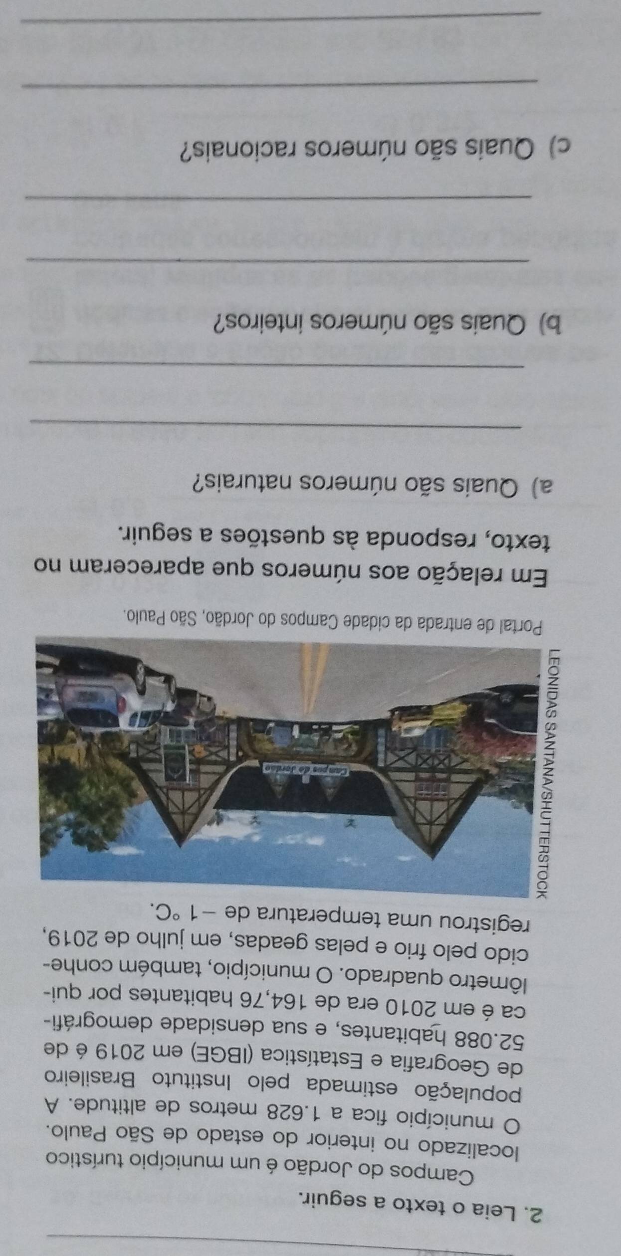 Leia o texto a seguir. 
Campos do Jordão é um município turístico 
localizado no interior do estado de São Paulo. 
O município fica a 1.628 metros de altitude. A 
população estimada pelo Instituto Brasileiro 
de Geografia e Estatística (IBGE) em 2019 é de
52.088 habitantes, e sua densidade demográfi- 
ca é em 2010 era de 164,76 habitantes por qui- 
lômetro quadrado. O município, também conhe- 
cido pelo frio e pelas geadas, em julho de 2019, 
registrou uma temperatura de -1°C. 
Portal de entrada da cidade Campos do Jordão, São Paulo. 
Em relação aos números que apareceram no 
texto, responda às questões a seguir. 
a) Quais são números naturais? 
_ 
_ 
b) Quais são números inteiros? 
_ 
_ 
c) Quais são números racionais? 
_ 
_