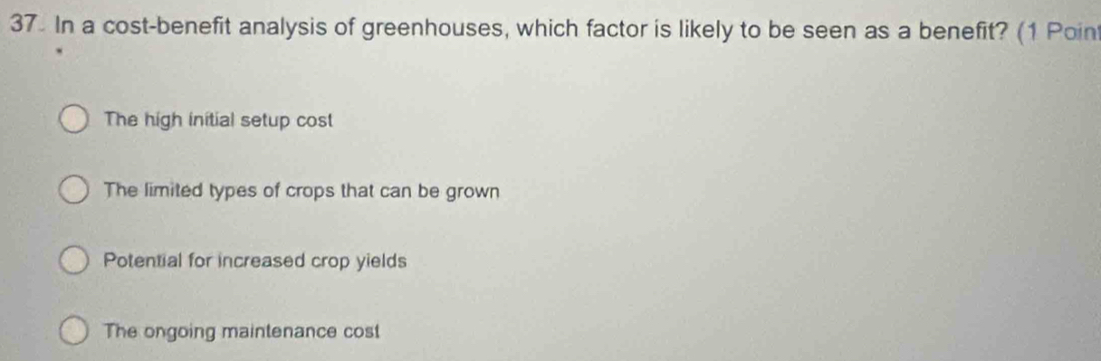 In a cost-benefit analysis of greenhouses, which factor is likely to be seen as a benefit? (1 Poin
The high initial setup cost
The limited types of crops that can be grown
Potential for increased crop yields
The ongoing maintenance cost