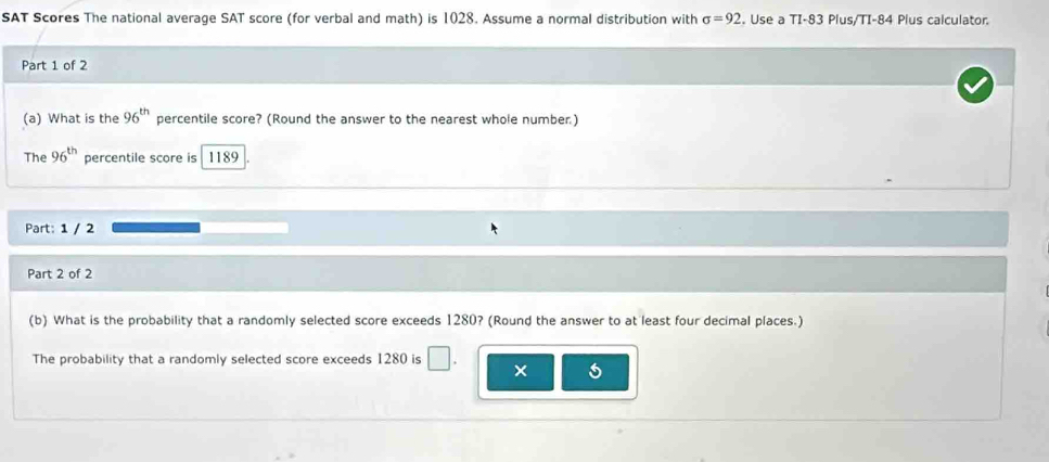 SAT Scores The national average SAT score (for verbal and math) is 1028. Assume a normal distribution with sigma =92. Use a TI- 83 Plus/TI- 84 Plus calculator. 
Part 1 of 2 
(a) What is the 96^(th) percentile score? (Round the answer to the nearest whole number.) 
The 96^(th) percentile score is 1189
Part: 1 / 2 
Part 2 of 2 
(b) What is the probability that a randomly selected score exceeds 1280? (Round the answer to at least four decimal places.) 
The probability that a randomly selected score exceeds 1280 is □.