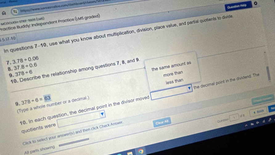 Question Help 。 
httpss://wrw.sawvasrealize.com/dashboard/classes/3df 
MCGOUGH+ STIEF-11805 (LMS) Practice Buddy: Independent Practice (LMS graded) 
In questions 7-10, use what you know about multiplication, division, place value, and partial quotients to divide 
5. I7-10
7. 3.78/ 0.06
8. 37.8/ 0.6
the same amount as 
10. Describe the relationship among questions 7, 8, and 9. 
9. 378/ 6
more than 
less than 
10. In each question, the decimal point in the divisor moved the decimal point in the dividend. The 
9. 378/ 6=63
Chaice Noa vits 
(Type a whole number or a decimal.) 
urg 
Question 4 Buck 
quotients were 
Click to select your answer(s) and then click Check Answer 
Clear All 
All parts showing