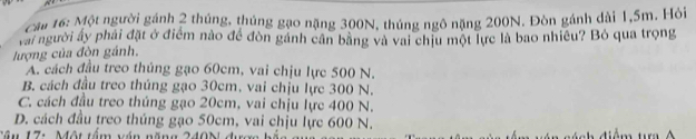 cau 16: Một người gánh 2 thúng, thúng gạo nặng 300N, thúng ngô nặng 200N. Đòn gánh dài 1,5m. Hỏi
vai người ấy phải đặt ở điểm nào để đòn gánh cần bằng và vai chịu một lực là bao nhiều? Bỏ qua trọng
lượng của đòn gánh,
A. cách đầu treo thủng gạo 60cm, vai chịu lực 500 N.
B. cách đầu treo thúng gạo 30cm, vai chịu lực 300 N.
C. cách đầu treo thúng gạo 20cm, vai chịu lực 400 N.
D. cách đầu treo thúng gạo 50cm, vai chịu lực 600 N.
tầu 17: Một tầm vận năng 240N đượ