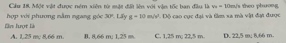 Một vật được ném xiên từ mặt đất lên với vận tốc ban đầu là v_0=10m/s theo phương
hợp với phương nằm ngang góc 30°. Lấy g=10m/s^2. Độ cao cực đại và tầm xa mà vật đạt được
lần lượt là
A. 1,25 m; 8,66 m. B. 8,66 m; 1,25 m. C. 1,25 m; 22,5 m. D. 22,5 m; 8,66 m.