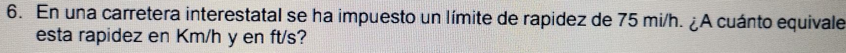 En una carretera interestatal se ha impuesto un límite de rapidez de 75 mi/h. ¿A cuánto equivale 
esta rapidez en Km/h y en ft/s?