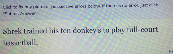 Click to fix any plural or possessive errors below. If there is no error, just click 
"Submit Answer." 
Shrek trained his ten donkey's to play full-court 
basketball. 
Re