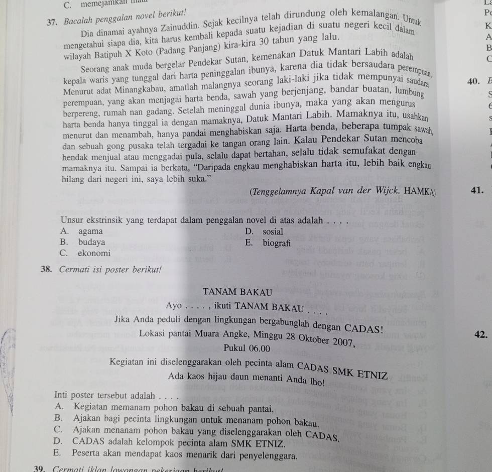 memejamkan mau
_:
37. Bacalah penggalan novel berikut!
P
Dia dinamai ayahnya Zainuddin. Sejak kecilnya telah dirundung oleh kemalangan. Untuk
mengetahui siapa dia, kita harus kembali kepada suatu kejadian di suatu negeri kecil dalam
A
wilayah Batipuh X Koto (Padang Panjang) kira-kira 30 tahun yang lalu. K
B
Seorang anak muda bergelar Pendekar Sutan, kemenakan Datuk Mantari Labih adalah
C
kepala waris yang tunggal dari harta peninggalan ibunya, karena dia tidak bersaudara perempuan.
Menurut adat Minangkabau, amatlah malangnya seorang laki-laki jika tidak mempunyai saudara 40. E
perempuan, yang akan menjagai harta benda, sawah yang berjenjang, bandar buatan, lumbung
berpereng, rumah nan gadang. Setelah meninggal dunia ibunya, maka yang akan mengurus
harta benda hanya tinggal ia dengan mamaknya, Datuk Mantari Labih. Mamaknya itu, usahkan S
menurut dan menambah, hanya pandai menghabiskan saja. Harta benda, beberapa tumpak sawah, I
dan sebuah gong pusaka telah tergadai ke tangan orang lain. Kalau Pendekar Sutan mencoba
hendak menjual atau menggadai pula, selalu dapat bertahan, selalu tidak semufakat dengan
mamaknya itu. Sampai ia berkata, “Daripada engkau menghabiskan harta itu, lebih baik engkau
hilang dari negeri ini, saya lebih suka.”
(Tenggelamnya Kapal van der Wijck. HAMKA) 41.
Unsur ekstrinsik yang terdapat dalam penggalan novel di atas adalah . . . .
A. agama D. sosial
B. budaya E. biografi
C. ekonomi
38. Cermati isi poster berikut!
TANAM BAKAU
Ayo . . . . , ikuti TANAM BAKAU . . . .
Jika Anda peduli dengan lingkungan bergabunglah dengan CADAS!
42.
Lokasi pantai Muara Angke, Minggu 28 Oktober 2007,
“  
Pukul 06.00
Kegiatan inì diselenggarakan oleh pecinta alam CADAS SMK ETNIZ
Ada kaos hijau daun menanti Anda lho!
Inti poster tersebut adalah . . . .
A. Kegiatan memanam pohon bakau di sebuah pantai.
B. Ajakan bagi pecinta lingkungan untuk menanam pohon bakau.
C. Ajakan menanam pohon bakau yang diselenggarakan oleh CADAs.
D. CADAS adalah kelompok pecinta alam SMK ETNIZ.
E. Peserta akan mendapat kaos menarik dari penyelenggara.
9    C ermati  i   lan lowongan n ekeriaan  berik