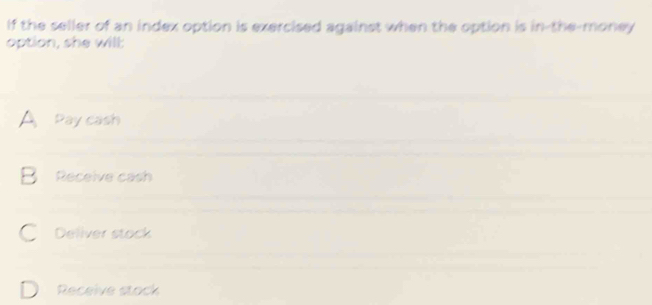 If the seller of an index option is exercised against when the option is in-the-money
option, she will:
A Pay cash
B Receive cash
C Deliver stock
Receive stock