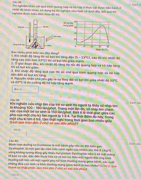 Thí nghiệm khảo sát quá trình quang hợp và hô hấp ở thực vật được tiến hành ở Đánh đ
nhiệt độ khác nhau, sử dụng bộ thí nghiệm như hình vẽ dưới đây, kết quả thí
nghiệm được biểu diễn theo đồ thị,
Bao nhiêu phát biểu sau đãy đúng?
1. Khi nhiệt độ tăng thì số bọt khí tăng dăn (5-33°C) , sau đó khi nhiệt độ
tăng cao (lớn hơn 33°C) thì số bọt khí giám mạnh.
2. Ở giai đoạn đầu, khi nhiệt độ tăng thì tốc độ quang hợp và hô hấp tăng
thì số bọt khí giảm.
3. Khi nhiệt độ tăng quá cao thì ức chế quá trình quang hợp và hô hấp
dẫn đến số bọt khí tăng.
4. Nguyên nhân chủ yếu gây ra sự thay đối số bọt khí giữa nhiệt độ 30^oC
và 40°C là do cường độ hô hấp tăng mạnh.
Báp ān
Câu 39:
Khi nghiên cứu nhịp tim của trẻ sơ sinh thì người ta thấy số nhịp tim Đánh dấu
là khoảng 100 - 160 lần/phút. Trong một lần đo, số nhịp tim chính
xác của một bé sơ sinh là 150 lần/phút. Biết tỉ lệ thời gian giữa các
pha của một chu kỳ tim người là 1:3:4. Tại thời điểm đo này, trong
một chu kì tim ở trẻ, tâm thất nghỉ trong thời gian bao nhiều giây
(tỉnh làm tròn đến 2 chữ số sau dấu phẩy)?
đáp án
Câu 40:
Bệnh loạn dưỡng cơ Duchenne là một bệnh gây nên do đột biến gen | Đánh dấu
Dystrophin, là một gen lặn nằm trên cánh ngân của nhiêm sắc thể x(xq^2 n  
vùng không tương đồng gãy thiếu hụt protein Dystrophin nằm ở bề mặt màng
tế bào cơ vân, dẫn đến thoái hóa cơ và teo cơ. Nếu một người đàn ông bình
thường kết hôn với một người phụ nữ bình thường mang gene bệnh, xác xuất
những đứa con sinh ra bình thường mang gene bệnh là bao nhiêu? (Chú ý: quy
thành số thập phân, làm tròn đến 2 chữ số sau dấu phẩy)
đáp án