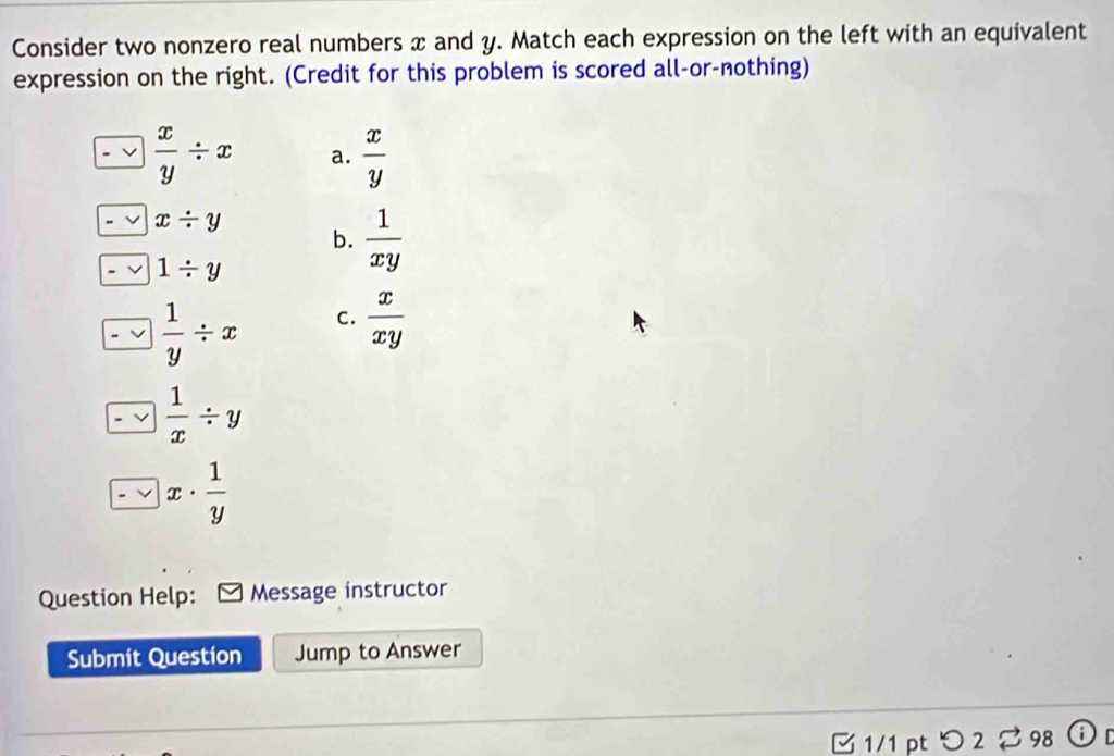 Consider two nonzero real numbers x and y. Match each expression on the left with an equivalent
expression on the right. (Credit for this problem is scored all-or-nothing)
 x/y / x a.  x/y 
x/ y
b.  1/xy 
1/ y
 1/y / x C.  x/xy 
 1/x / y
x·  1/y 
Question Help: Message instructor
Submit Question Jump to Answer
3 1/1 pt つ 2 % 98