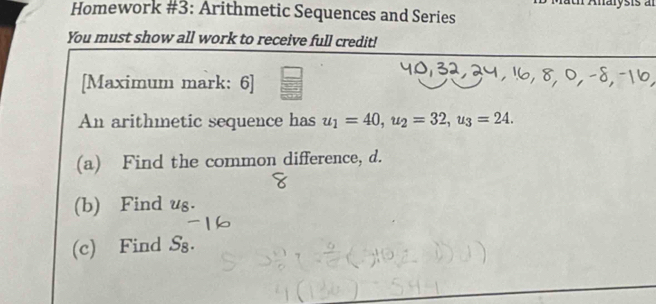 Homework #3: Arithmetic Sequences and Series 
You must show all work to receive full credit! 
[Maximum mark: 6] 
An arithmetic sequence has u_1=40, u_2=32, u_3=24. 
(a) Find the common difference, d. 
(b) Find ug. 
(c) Find S₈.