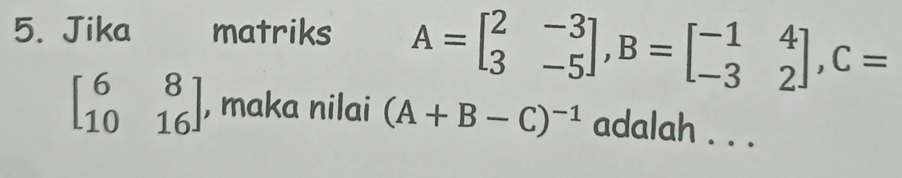 Jika matriks
A=beginbmatrix 2&-3 3&-5endbmatrix , B=beginbmatrix -1&4 -3&2endbmatrix , C=
beginbmatrix 6&8 10&16endbmatrix , maka nilai (A+B-C)^-1 adalah . . .