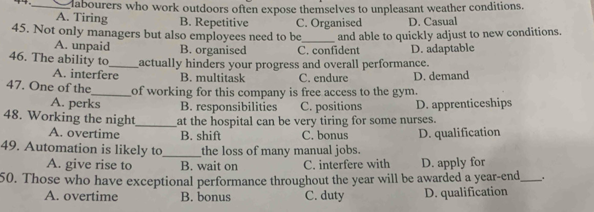 4._ Mabourers who work outdoors often expose themselves to unpleasant weather conditions.
A. Tiring B. Repetitive C. Organised D. Casual
45. Not only managers but also employees need to be_ and able to quickly adjust to new conditions.
A. unpaid B. organised C. confident D. adaptable
46. The ability to_ actually hinders your progress and overall performance.
A. interfere B. multitask C. endure D. demand
47. One of the_ of working for this company is free access to the gym.
A. perks B. responsibilities C. positions D. apprenticeships
48. Working the night_ at the hospital can be very tiring for some nurses.
A. overtime B. shift C. bonus D. qualification
49. Automation is likely to_ the loss of many manual jobs.
A. give rise to B. wait on C. interfere with D. apply for
50. Those who have exceptional performance throughout the year will be awarded a year-end_ .
A. overtime B. bonus C. duty D. qualification