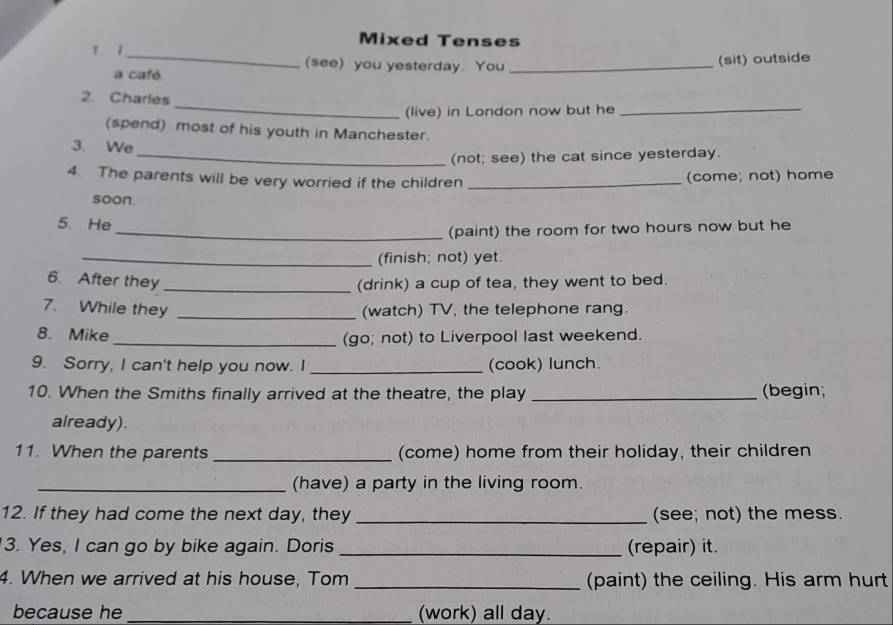 Mixed Tenses 
1 1_ (see) you yesterday. You_ 
a café (sit) outside 
_ 
2. Charles 
(live) in London now but he_ 
(spend) most of his youth in Manchester. 
3. We 
_(not; see) the cat since yesterday. 
4. The parents will be very worried if the children _(come; not) home 
soon. 
5. He 
_(paint) the room for two hours now but he 
_(finish; not) yet. 
6. After they _(drink) a cup of tea, they went to bed. 
7. While they _(watch) TV, the telephone rang. 
8. Mike _(go; not) to Liverpool last weekend. 
9. Sorry, I can't help you now. I _(cook) lunch. 
10. When the Smiths finally arrived at the theatre, the play _(begin; 
already). 
11. When the parents _(come) home from their holiday, their children 
_(have) a party in the living room. 
12. If they had come the next day, they _(see; not) the mess. 
3. Yes, I can go by bike again. Doris _(repair) it. 
4. When we arrived at his house, Tom _(paint) the ceiling. His arm hurt 
because he _(work) all day.