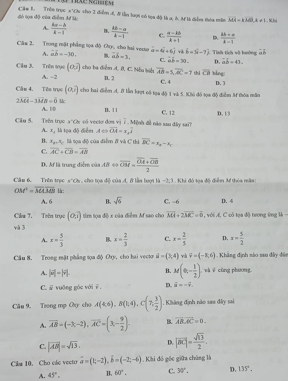 Tập trác nghiệm
Câu 1. Trên trục x'Ox cho 2 điểm A, B lần lượt có tọa độ là a, b. Mlà điểm thỏa mãn vector MA=kvector MB,k!= 1
đó tọa độ của điểm M là: . Khi
A.  (ka-b)/k-1  B.  (kb-a)/k-1 · C.  (a-kb)/k+1  D.  (kb+a)/k-1 
Câu 2. Trong mặt phẳng tọa độ Oxy, cho hai vectơ vector a=4vector i+6vector j và vector b=3vector i-7vector j Tính tích vô hướng vector a.vector b
A. vector a.vector b=-30. B. vector a.vector b=3. C. vector a.vector b=30. D. vector a.vector b=43.
Câu 3. Trên trục (O;vector i) cho ba điểm A, B, C. Nếu biết overline AB=5,overline AC=7 thì overline CB bằng:
A. -2 B. 2 C. 4
D. 3
Câu 4. Tên trục (O;vector i) cho hai điểm A, B lần lượt có tọa độ 1 và 5. Khi đó tọa độ điểm M thỏa mãn
2vector MA-3vector MB=vector 0 là:
A. 10 B. 1 1 C. 12 D. 13
Câu 5. Trên trục x'Ox có vectơ đơn vị overline i Mệnh đề nào sau dây sai?
A. x_A là tọa độ điểm ALeftrightarrow vector OA=x_Avector i
B. x_B,x_C là tọa độ của điểm B và C thì overline BC=x_B-x_C
C. overline AC+overline CB=overline AB
D. M là trung điểm của Al 3Leftrightarrow overline OM=frac overline OA+overline OB2
Câu 6. Trên trục x'Ox , cho tọa độ của A, B lần lượt là -2;3. Khi đó tọa độ điểm M thỏa mãn:
OM^2=overline MA.overline MB là:
A. 6 B. sqrt(6) C. -6 D. 4
Câu 7. Trên trục (O;vector i) tìm tọa độ x của điểm M sao cho vector MA+2vector MC=vector 0 , với A, C có tọa độ tương ứng là .
và 3
A. x= 5/3  x= 2/3  C. x= 2/5  D. x= 5/2 
B.
Câu 8. Trong mặt phẳng tọa độ Oxy, cho hai vecto vector u=(3;4) và vector v=(-8;6). Khẳng định nào sau đây đún
B. M(0;- 1/2 )
A. |vector u|=|vector v|.. và v cùng phương.
C. vector u vuông góc với v .
D. vector u=-vector v.
Câu 9. Trong mp Oxy cho A(4;6),B(1;4),C(7; 3/2 ) Khảng định nào sau đây sai
A. overline AB=(-3;-2),overline AC=(3;- 9/2 ).
B. vector AB.vector AC=0.
C. |vector AB|=sqrt(13).
D. |vector BC|= sqrt(13)/2 .
Câu 10. Cho các vectơ vector a=(1;-2),vector b=(-2;-6) Khi đó góc giữa chúng là
A. 45°.
B. 60°.
C. 30°. D. 135°.