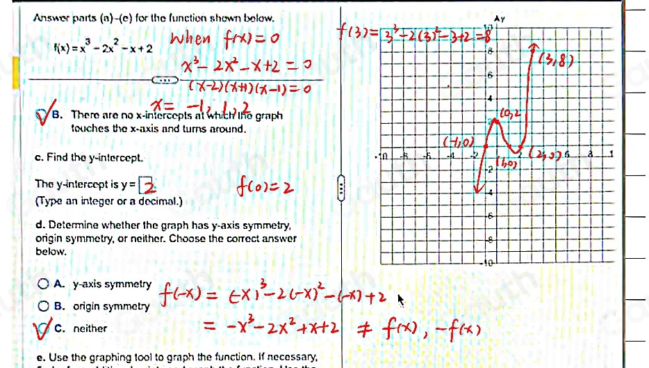 Answer parts (a)-(e) for the function shown below.
f(x)=x^3-2x^2-x+2
B. There are no x-intercepts at which the graph 
touches the x-axis and turns around. 
c. Find the y-intercept. 
The y -intercopt is y=□
(Type an integer or a decimal.) 
d. Determine whether the graph has y-axis symmetry 
origin symmetry, or neither. Choose the correct answer 
below. 
A. y-axis symmetry 
B. origin symmetry 
C. neither 
e. Use the graphing tool to graph the function. If necessary,