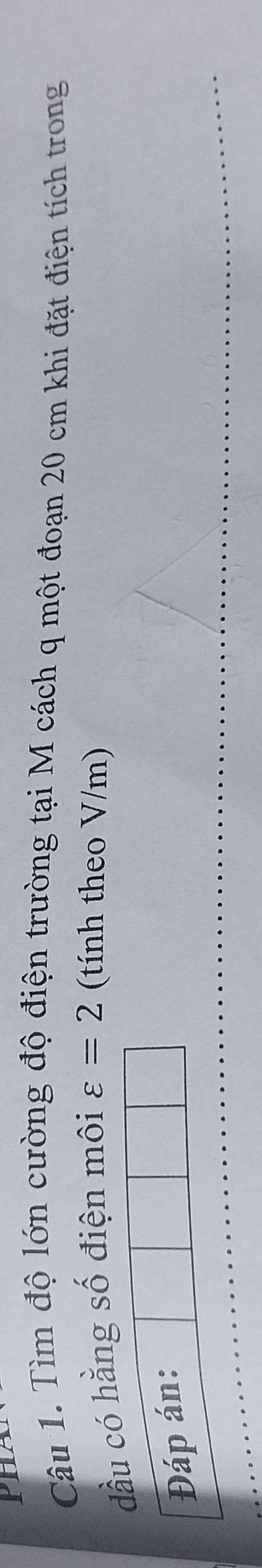 PN 
Câu 1. Tìm độ lớn cường độ điện trường tại M cách q một đoạn 20 cm khi đặt điện tích trong 
đầu có hằng số điện môi varepsilon =2 (tính theo V/m) 
Đáp án: