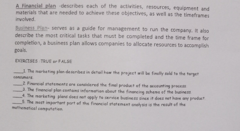 A Financial plan -describes each of the activities, resources, equipment and 
materials that are needed to achieve these objectives, as well as the timeframes 
involved. 
Business Plan- serves as a guide for management to run the company. It also 
describe the most critical tasks that must be completed and the time frame for 
completion, a business plan allows companies to allocate resources to accomplish 
goals. 
EXERCISES :TRUE or FALSE 
_1. The marketing plan describes in detail how the project will be finally sold to the target 
consumers. 
_2. Financial statements are considered the final product of the accounting process. 
_3. The financial plan contains information about the financing scheme of the business. 
_4. The marketing plans does not apply to service business since it does not have any product. 
_5. The most important part of the financial statement anolysis is the result of the 
mathematical computation