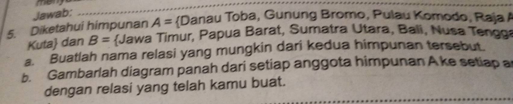 meny_ 
Jawab: 
5. Diketahui himpunan A= Danau Toba, Gunung Bromo, Pulau Komodo, Raja A 
Kuta dan B= Jawa Timur, Papua Barat, Sumatra Utara, Bali, Nusa Tengga 
a. Buatlah nama relasi yang mungkin dari kedua himpunan tersebut. 
b. Gambarlah diagram panah dari setiap anggota himpunan A ke setiap a 
dengan relasi yang telah kamu buat.