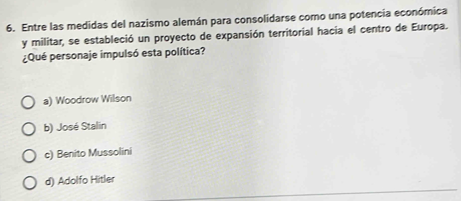 Entre las medidas del nazismo alemán para consolidarse como una potencia económica
y militar, se estableció un proyecto de expansión territorial hacia el centro de Europa.
¿Qué personaje impulsó esta política?
a) Woodrow Wilson
b) José Stalin
c) Benito Mussolini
d) Adolfo Hitler