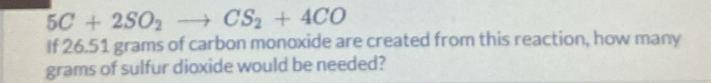 5C+2SO_2to CS_2+4CO
If 26.51 grams of carbon monoxide are created from this reaction, how many
grams of sulfur dioxide would be needed?