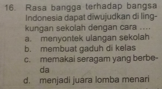 Rasa bangga terhadap bangsa
Indonesia dapat diwujudkan di ling-
kungan sekolah dengan cara ....
a. menyontek ulangan sekolah
b. membuat gaduh di kelas
c. memakai seragam yang berbe-
da
d. menjadi juara lomba menari