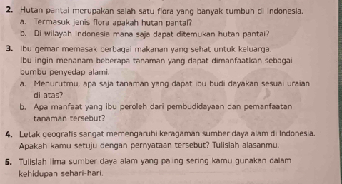 Hutan pantai merupakan salah satu flora yang banyak tumbuh di Indonesia. 
a. Termasuk jenis flora apakah hutan pantai? 
b. Di wilayah Indonesia mana saja dapat ditemukan hutan pantai? 
3. Ibu gemar memasak berbagai makanan yang sehat untuk keluarga. 
Ibu ingin menanam beberapa tanaman yang dapat dimanfaatkan sebagai 
bumbu penyedap alami. 
a. Menurutmu, apa saja tanaman yang dapat ibu budi dayakan sesuai uraian 
di atas? 
b. Apa manfaat yang ibu peroleh dari pembudidayaan dan pemanfaatan 
tanaman tersebut? 
4. Letak geografis sangat memengaruhi keragaman sumber daya alam di Indonesia. 
Apakah kamu setuju dengan pernyataan tersebut? Tulislah alasanmu. 
5. Tulislah lima sumber daya alam yang paling sering kamu gunakan dalam 
kehidupan sehari-hari.