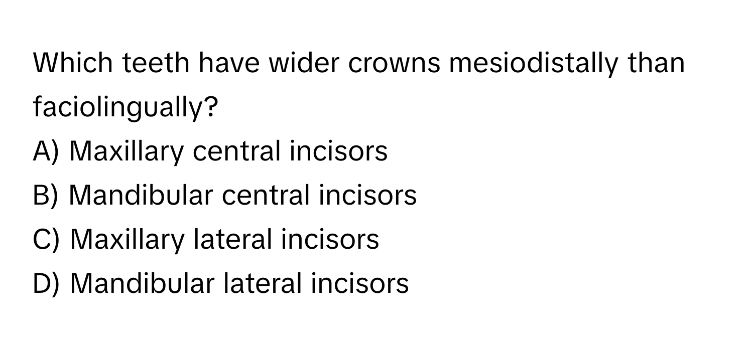 Which teeth have wider crowns mesiodistally than faciolingually? 

A) Maxillary central incisors 
B) Mandibular central incisors 
C) Maxillary lateral incisors 
D) Mandibular lateral incisors