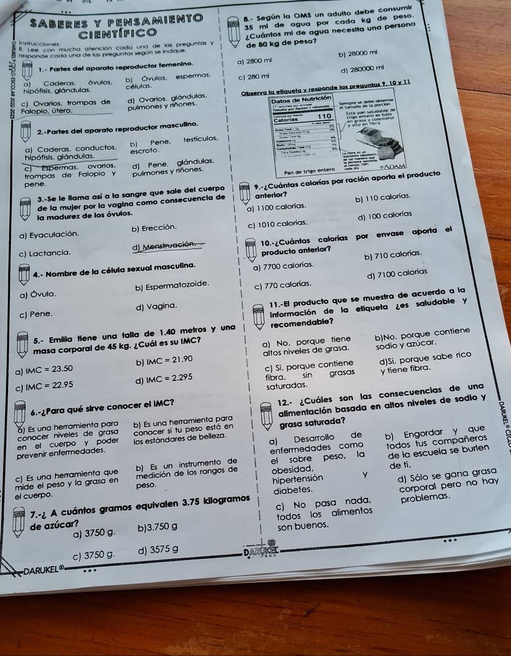 SABERES Y PENSAMIENTO 8.- Según la OMS un adulto debe consumir
científico 35 ml de agua por cada kg de peso.
II. Lee con mucha atención cada una de las preguntas y Cuántos mi de agua necesita una persona :
Instrucciones:
de 80 kg de peso?
responde cada una de las preguntas según se indique.
1.- Partes del aparato reproductor femenino. a) 2800 ml b) 28000 ml
d) 280000 ml
a Caderas, óvulos, b) Óvulos, espermas, c) 280 ml
hipófisis, glándulas. células.
c) Ovarios, trompas de d) Ovarios, glándulas, Obsntas 9. 10 y 11
Falopio, útero.
pulmones y riñones 
2.-Partes del aparato reproductor masculino.
a) Caderas, conductos. b) Pene, testículos,
hipófisis, glándulas. escroto.
c) Espermas, ovarios, d) Pene, glándulas,
trompas de Falopio y pulmones y riñones.
pene.
3.-Se le llama así a la sangre que sale del cuerpo  9.-¿Cuántas calorías por raducto
de la mujer por la vagina como consecuencia de anterior?
la madurez de los óvulos. a) 1100 calorías. b) 110 calorías.
c) 1010 calorías. d) 100 calorías
a) Eyaculación. b) Erección.
10.-¿Cuántas calorías por envase aporta el
c) Lactancia. d) Menstruación.
a) 7700 calorías. b) 710 calorías.
4.- Nombre de la célula sexual masculina. producto anterior?
d) 7100 calorías
a) Óvulo. b) Espermatozoide. c) 770 calorías.
11.-El producto que se muestra de acuerdo a la
información de la etiqueta ¿es saludable y
c) Pene. d) Vagina.
5.- Emilia tiene una talla de 1.40 metros y una recomendable?
masa corporal de 45 kg. ¿Cuál es su IMC?
a) No， porque tiene b)No, porque contiene
b) IMC=21.90 altos niveles de grasa. sodio y azúcar.
d)Si, porque sabe rico 
a) IMC=23.50
c) IMC=22.95 c) Si, porque contiene
d) IMC=2.295
fibra, sin grasas y tiene fibra.
saturadas.
12.- ¿Cuáles son las consecuencias de una
6.-¿Para qué sirve conocer el IMC?
) Es una herramienta para b) Es una herramienta para alimentación basada en altos níveles de sodio y
conocer níveles de grasa conocer si tu peso está en grasa saturada?
a) Desarrollo de b) Engordar y que
en el cuerpo y poder los estándares de belleza.
prevenir enfermedades.
enfermedades como todos tus compañeros
obesidad, de ti.
mide el peso y la grasa en medición de los rangos de el sobre peso， la de la escuela se burlen
c) Es una herramienta que b) Es un instrumento de
el cuerpo. peso. hipertensión
y
diabetes.
corporal pero no hay 
7.- A cuántos gramos equivalen 3.75 kilogramos d) Sólo se gana grasa
de azúcar? c) No pasa nada, problemas.
a) 3750 g. b)3.750 g todos los alimentos
son buenos.
c) 3750 g. d) 3575 g
DARUKEL® DARUKET