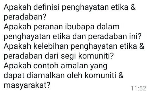 Apakah definisi penghayatan etika & 
peradaban? 
Apakah peranan ibubapa dalam 
penghayatan etika dan peradaban ini? 
Apakah kelebihan penghayatan etika & 
peradaban dari segi komuniti? 
Apakah contoh amalan yang 
dapat diamalkan oleh komuniti & 
masyarakat? 
11:52