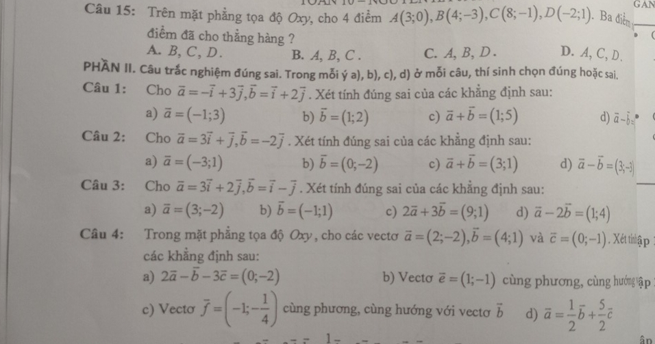 GAN
Câu 15: Trên mặt phẳng tọa độ Oxy, cho 4 điểm A(3;0),B(4;-3),C(8;-1),D(-2;1). Ba điểm_
điểm đã cho thẳng hàng ?

A. B, C, D. B. A, B, C . C. A, B, D . D.A, C, D.
PHAN II. Câu trắc nghiệm đúng sai. Trong mỗi ý a), b), c), d) ở mỗi câu, thí sinh chọn đúng hoặc sai.
Câu 1: Cho vector a=-vector i+3vector j,vector b=vector i+2vector j. Xét tính đúng sai của các khẳng định sau:
a) overline a=(-1;3) b) overline b=(1;2) c) vector a+vector b=(1;5) d) vector a-vector b=
Câu 2: Cho vector a=3vector i+vector j,vector b=-2vector j. Xét tính đúng sai của các khẳng định sau:
a) overline a=(-3;1) b) overline b=(0;-2) c) vector a+vector b=(3;1) d) vector a-vector b=(3;-3)
Câu 3: Cho overline a=3vector i+2vector j,vector b=vector i-vector j. Xét tính đúng sai của các khẳng định sau:
_
a) overline a=(3;-2) b) vector b=(-1;1) c) 2vector a+3vector b=(9;1) d) vector a-2vector b=(1;4)
Câu 4: Trong mặt phẳng tọa độ Oxy, cho các vectơ vector a=(2;-2),vector b=(4;1) và overline c=(0;-1). Xét tinlập
các khẳng định sau:
a) 2vector a-vector b-3vector c=(0;-2) b) Vecto overline e=(1;-1) cùng phương, cùng hướng ập
c) Vecto overline f=(-1;- 1/4 ) cùng phương, cùng hướng với vectơ vector b d) overline a= 1/2 overline b+ 5/2 overline c
1 -
ân