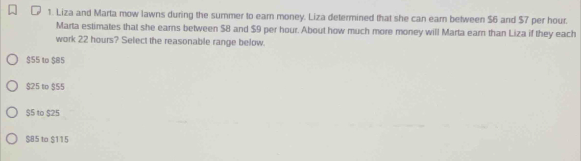 Liza and Marta mow lawns during the summer to earn money. Liza determined that she can earn between $6 and $7 per hour.
Marta estimates that she earns between $8 and $9 per hour. About how much more money will Marta earn than Liza if they each
work 22 hours? Select the reasonable range below.
$55 to $85
$25 to $55
$5 to $25
$85 to $115