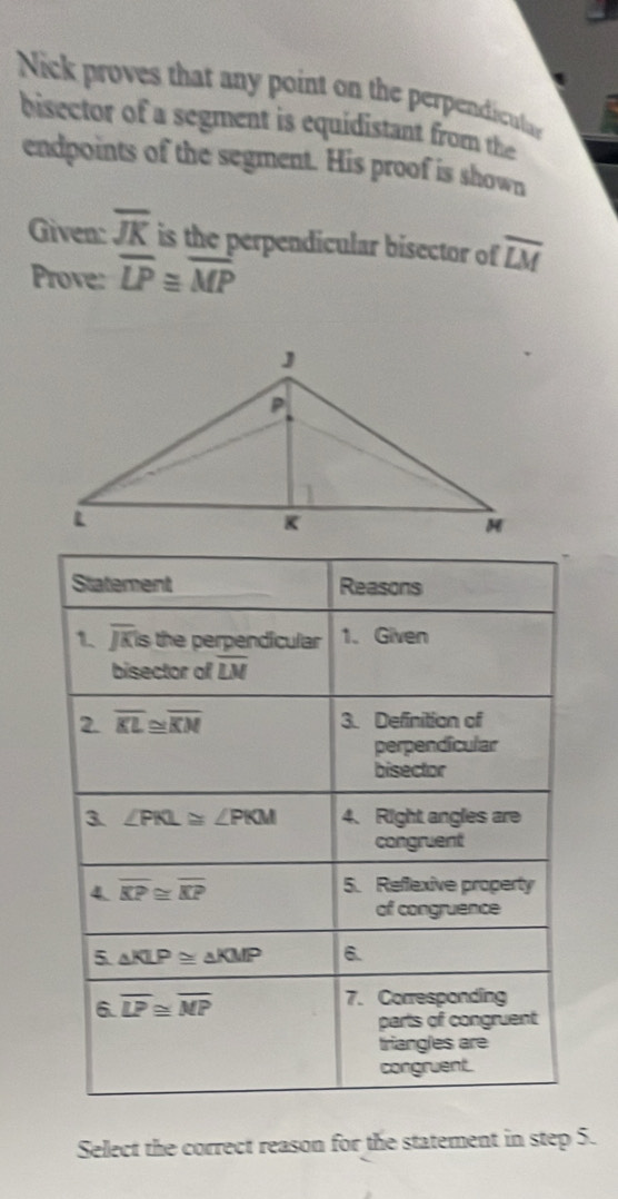 Nick proves that any point on the perpendicuta
bisector of a segment is equidistant from the
endpoints of the segment. His proof is shown
Given: overline JK is the perpendicular bisector of overline LM
Prove: overline LP≌ overline MP
Select the correct reason for the statement in step 5.