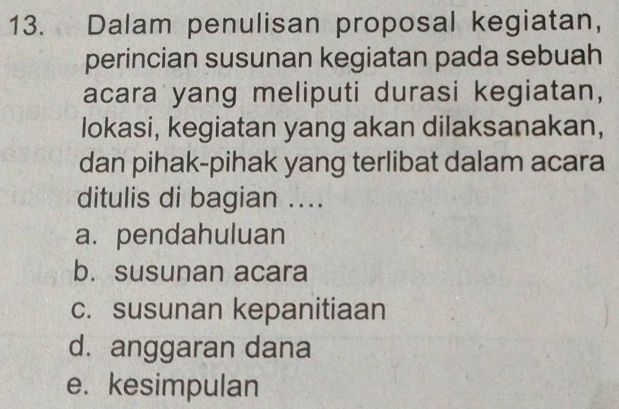 Dalam penulisan proposal kegiatan,
perincian susunan kegiatan pada sebuah
acara yang meliputi durasi kegiatan,
lokasi, kegiatan yang akan dilaksanakan,
dan pihak-pihak yang terlibat dalam acara
ditulis di bagian ....
a. pendahuluan
b. susunan acara
c. susunan kepanitiaan
d. anggaran dana
e. kesimpulan