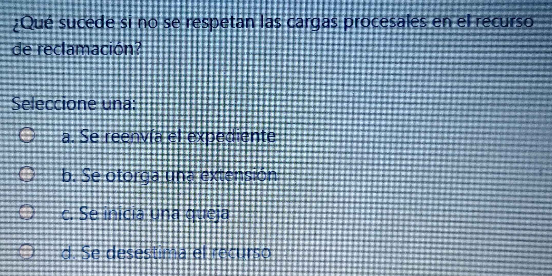 ¿Qué sucede si no se respetan las cargas procesales en el recurso
de reclamación?
Seleccione una:
a. Se reenvía el expediente
b. Se otorga una extensión
c. Se inicia una queja
d. Se desestima el recurso