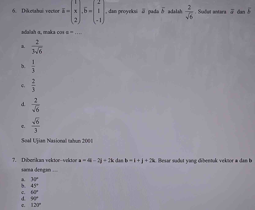 Diketahui vector overline a=beginpmatrix 1 x 2endpmatrix , overline b=beginpmatrix 2 1 -1endpmatrix , dan proyeksi overline a pada overline b adalah  2/sqrt(6) . Sudut antara overline a dan overline b
adalah α, maka c salpha =... _
a.  2/3sqrt(6) 
b.  1/3 
c.  2/3 
d.  2/sqrt(6) 
e.  sqrt(6)/3 
Soal Ujian Nasional tahun 2001
7. Diberikan vektor-vektor a=4i-2j+2k dan b=i+j+2k. Besar sudut yang dibentuk vektor a dan b
sama dengan …
a. 30°
b. 45°
c. 60°
d. 90°
e. 120°