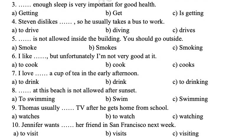 …… enough sleep is very important for good health.
a) Getting b) Get c) Is getting
4. Steven dislikes …… , so he usually takes a bus to work.
a) to drive b) diving c) drives
5. …… is not allowed inside the building. You should go outside.
a) Smoke b) Smokes c) Smoking
6. I like ……, but unfortunately I’m not very good at it.
a) to cook b) cook c) cooks
7. I love …… a cup of tea in the early afternoon.
a) to drink b) drink c) to drinking
8. …… at this beach is not allowed after sunset.
a) To swimming b) Swim c) Swimming
9. Thomas usually …… TV after he gets home from school.
a) watches b) to watch c) watching
10. Jennifer wants …… her friend in San Francisco next week.
a) to visit b) visits c) visiting