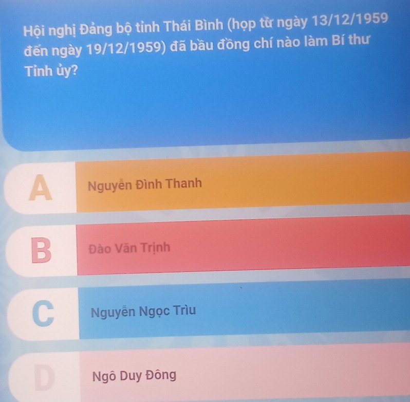 Hội nghị Đảng bộ tỉnh Thái Bình (họp từ ngày 13/12/1959
đến ngày 19/12/1959) đã bầu đồng chí nào làm Bí thư
Tỉnh ủy?
A Nguyễn Đình Thanh
B Đào Văn Trịnh
a
Nguyễn Ngọc Trìu
Ngô Duy Đông