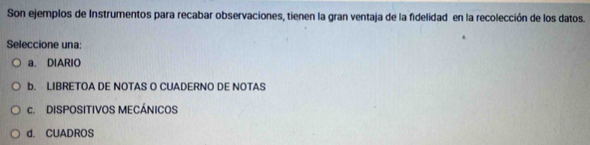 Son ejemplos de Instrumentos para recabar observaciones, tienen la gran ventaja de la fidelidad en la recolección de los datos.
Seleccione una:
a. DIARIO
b. LIBRETOA DE NOTAS O CUADERNO DE NOTAS
c. DISPOSITIVOS MECÁNICOS
d. CUADROS