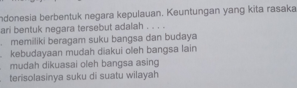 ndonesia berbentuk negara kepulauan. Keuntungan yang kita rasaka
ari bentuk negara tersebut adalah . . . .
. memiliki beragam suku bangsa dan budaya
. kebudayaan mudah diakui oleh bangsa lain
mudah dikuasai oleh bangsa asing
terisolasinya suku di suatu wilayah